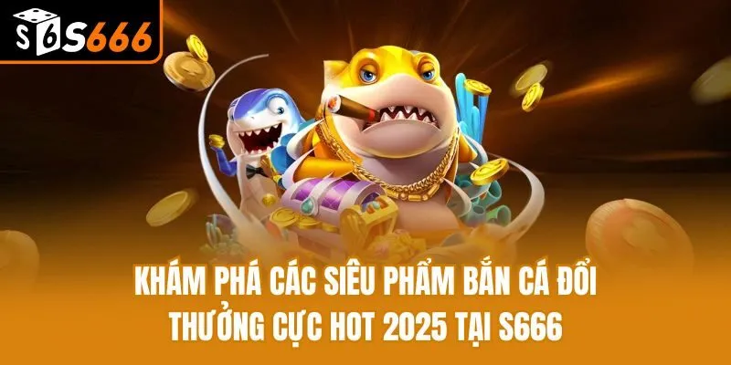Khám Phá Các Siêu Phẩm Bắn Cá Đổi Thưởng Cực Hot 2025 Tại S666